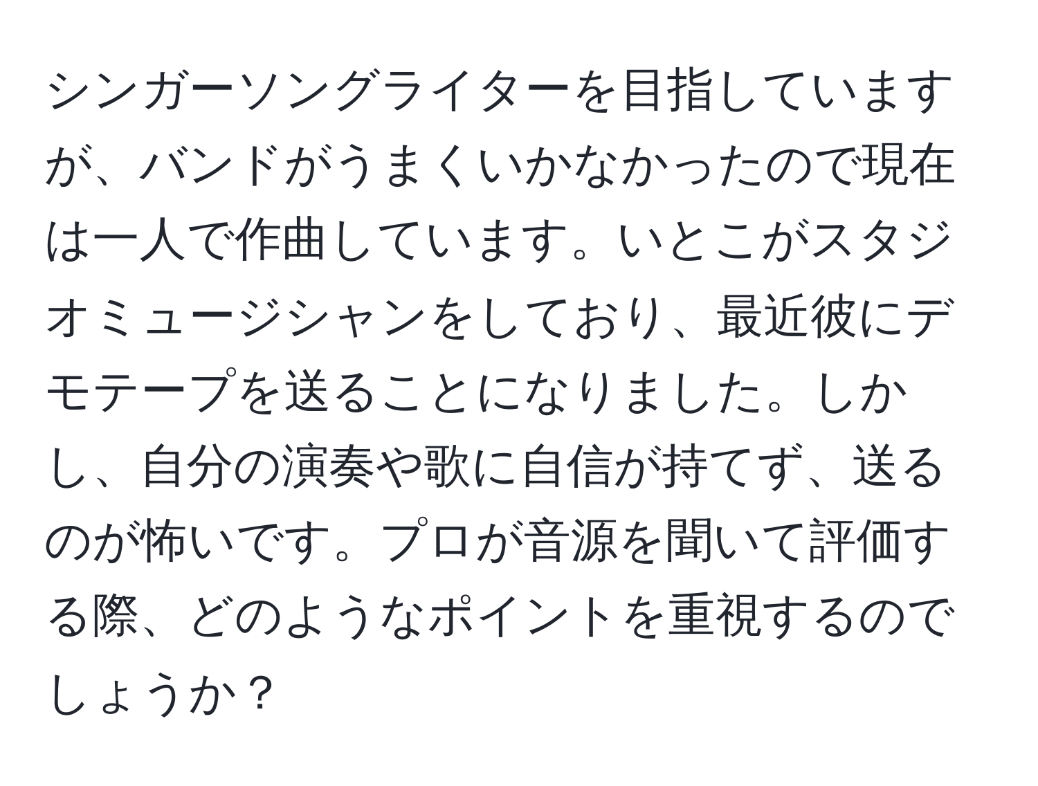 シンガーソングライターを目指していますが、バンドがうまくいかなかったので現在は一人で作曲しています。いとこがスタジオミュージシャンをしており、最近彼にデモテープを送ることになりました。しかし、自分の演奏や歌に自信が持てず、送るのが怖いです。プロが音源を聞いて評価する際、どのようなポイントを重視するのでしょうか？