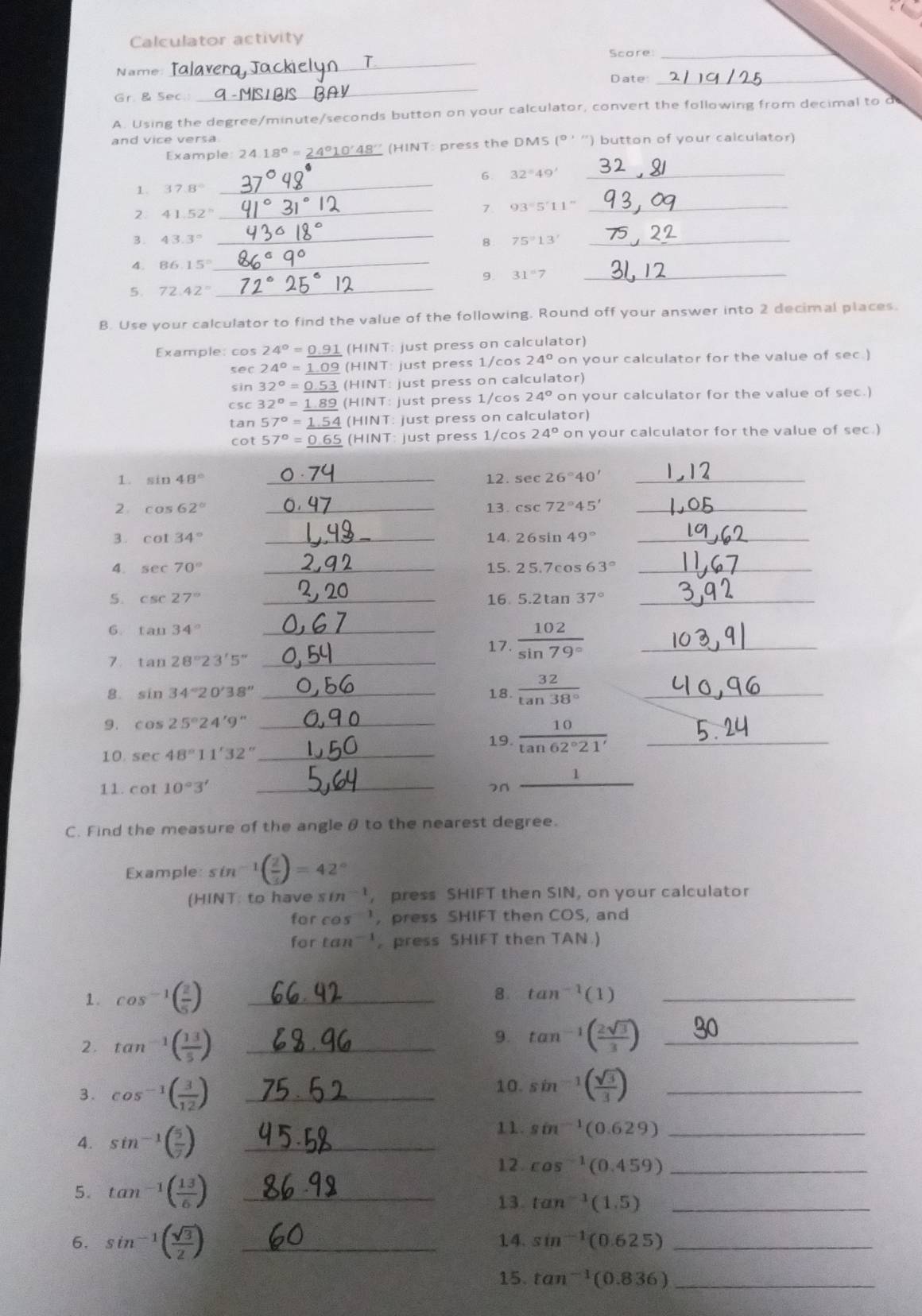 Calculator activity
_
Score:_
Name
Gr. & Sec. _Date:_
A. Using the degree/minute/seconds button on your calculator, convert the following from decimal to
and vice versa
Example 24.18°=_ 2 1°10'48'' (HINT: press the DMS (° ''') button of your calculator)
1. 37.8° _6. 32°49' _
41.52°
_7. 93°5'11'' _
_
B . 43.3° 75°13' _
8
4. 86.15°
_
9 31°7
_
5. 72.42°
_
B. Use your calculator to find the value of the following. Round off your answer into 2 decimal places.
Example: cos 24°=_ 0.91(HINT just press on calculator)
sec 24°=_ 1.09 (HINT : just press 1/cos 24° on your calculator for the value of sec.)
sin 32°=_ 0.53(HINT: : just press on calculator)
csc 32°=_ 1.89(HINT: : just press 1/cos 24° on your calculator for the value of sec.)
tan 57°=_ 1.54(HINT just press on calculator)
cot 57°= 0.6 (HINT just press 1/cos 24° on your calculator for the value of sec.)
1. sin 48° _12. sec 26°40' _
2 cos 62° _13. csc 72°45' _
3 . cot 34° _14. 26sin 49° _
4. sec 70° _15. 25.7cos 63° _
5. csc 27° _16. 5.2tan 37° _
6. tan 34°
_17.  102/sin 79°  _
7 tan 28°23'5'' _
8. sin 34°20'38'' _18.  32/tan 38°  _
9. cos 25°24'9'' _
19.  10/tan 62°21'  _
10. sec 48°11'32'' _
_
1
11. cot 10°3' 7n
_
C. Find the measure of the angleθ to the nearest degree.
Example: sin 1( 2/3 )=42°
(HINT: to have sm', press SHIFT then SIN, on your calculator
for cos ', press SHIFT then COS, and
for ta 1^(-1) press SHIFT then TAN.
1. cos^(-1)( 2/5 ) _
8. tan^(-1)(1) _
2. tan^(-1)( 13/5 ) _
9. tan^(-1)( 2sqrt(3)/3 ) _
3. cos^(-1)( 3/12 ) _
10. sin^(-1)( sqrt(3)/3 ) _
4. sin^(-1)( 5/7 ) _
11. sin^(-1)(0.629) _
12 cos^(-1)(0.459) _
5. tan^(-1)( 13/6 ) _
13. tan^(-1)(1.5) _
6. sin^(-1)( sqrt(3)/2 ) _14. sin^(-1)(0.625) _
15. tan^(-1)(0.836) _