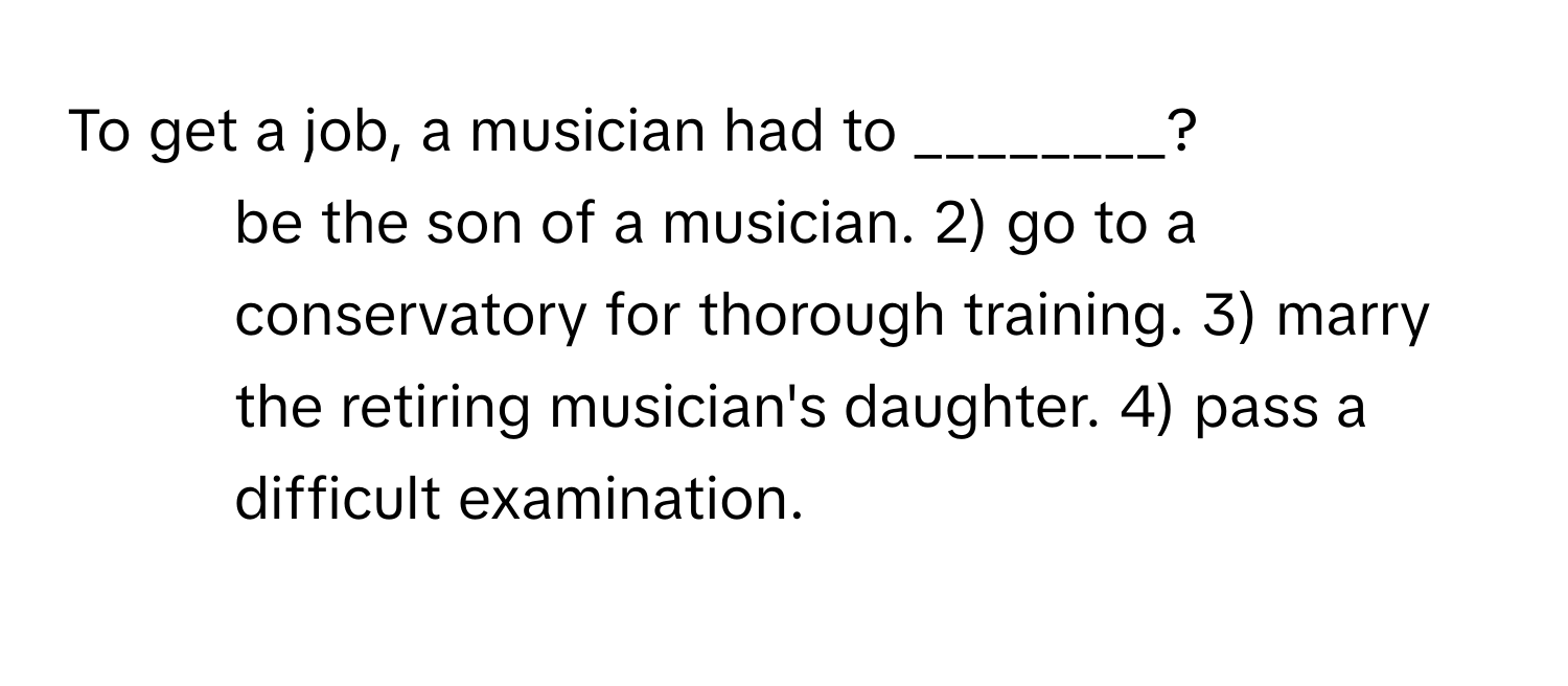 To get a job, a musician had to ________?

1) be the son of a musician. 2) go to a conservatory for thorough training. 3) marry the retiring musician's daughter. 4) pass a difficult examination.