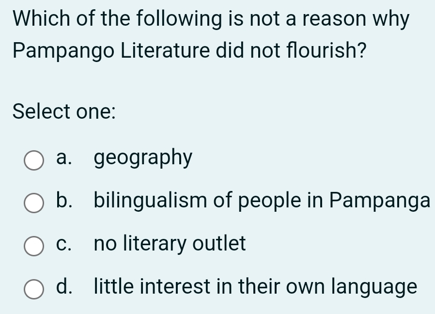 Which of the following is not a reason why
Pampango Literature did not flourish?
Select one:
a. geography
b. bilingualism of people in Pampanga
c. no literary outlet
d. little interest in their own language