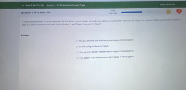 Save & Ext Certify Lesson: 12.2 Characteristics and Traits MARE FRANCOS
Question 7 of 10, Step 1 of 1 Carrect 4/5.
A best cross benween a cat expressing the dominant trait of brown fur and a pea plant expressing the retessive trait of gray for produces offpring with eiher orwn of
gray fur. What can be concluded from this test cross? Select the correct answer
Answer
The parent with the dominant phenotype is heterozygous.
All offspring are heterozygous.
The parent with the recessive phenotype is heterozygous.
The parent with the dominant phenotype is homozygous.