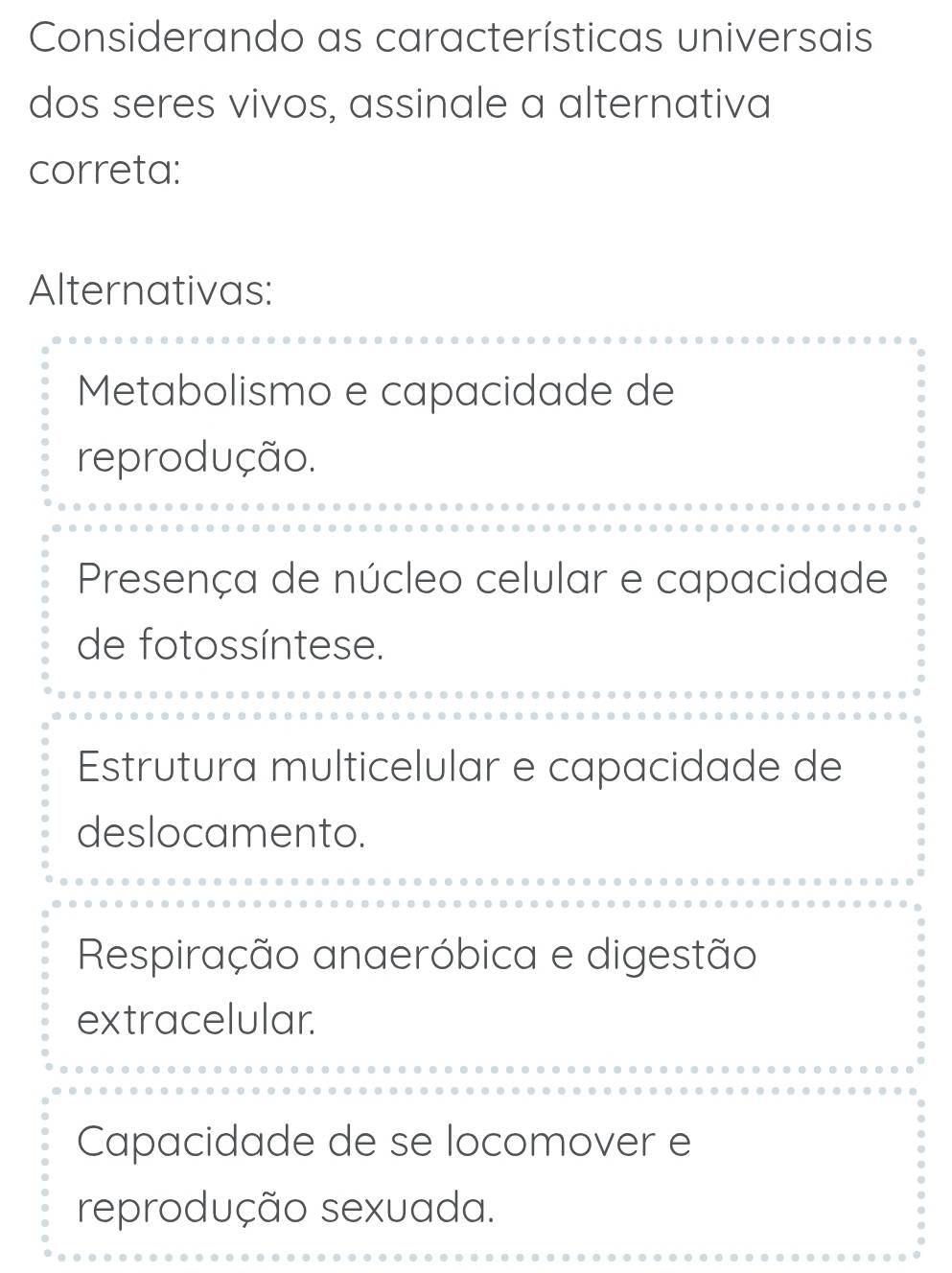 Considerando as características universais
dos seres vivos, assinale a alternativa
correta:
Alternativas:
Metabolismo e capacidade de
reprodução.
Presença de núcleo celular e capacidade
de fotossíntese.
Estrutura multicelular e capacidade de
deslocamento.
Respiração anaeróbica e digestão
extracelular.
Capacidade de se locomover e
reprodução sexuada.