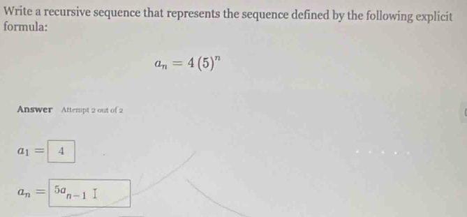 Write a recursive sequence that represents the sequence defined by the following explicit 
formula:
a_n=4(5)^n
Answer Attempt 2 out of 2
a_1= 4
a_n=|5a_n-1 _ 