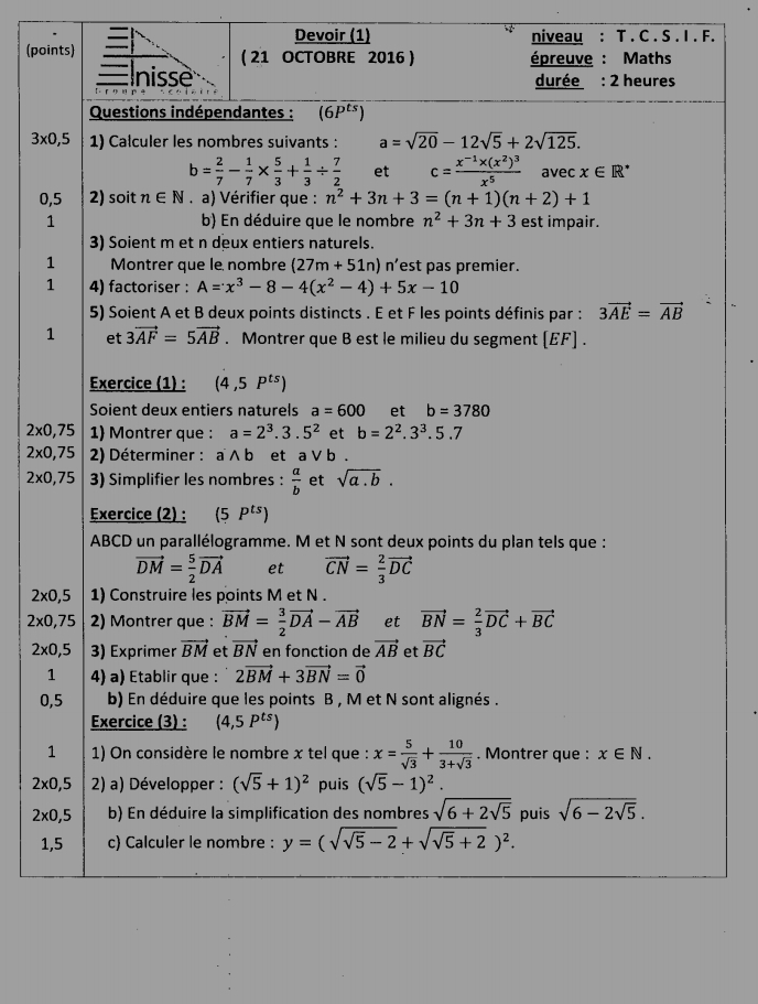 Devoir (1) niveau : T . C . S . I . F.
(points) ( 21 OCTOBRE 2016) épreuve : Maths
 nisse durée : 2 heures
Questions indépendantes : (6P^(ts))
3* 0,5 1) Calculer les nombres suivants : a=sqrt(20)-12sqrt(5)+2sqrt(125).
b= 2/7 - 1/7 *  5/3 + 1/3 /  7/2  et c=frac x^(-1)* (x^2)^3x^5 avec x∈ R^*
0,5 2) soit n∈ N a) Vérifier que : n^2+3n+3=(n+1)(n+2)+1
1 b) En déduire que le nombre n^2+3n+3 est impair.
3) Soient m et n deux entiers naturels.
1 Montrer que le nombre (27m+51n) n'est pas premier.
1 4) factoriser : A=x^3-8-4(x^2-4)+5x-10
5) Soient A et B deux points distincts . E et F les points définis par : 3vector AE=vector AB
1 et 3vector AF=5vector AB. Montrer que B est le milieu du segment (EF) .
Exercice (1) : (4,5P^(ts))
Soient deux entiers naturels a=600 et b=3780
2* 0,75 1) Montrer que : a=2^3.3.5^2 et b=2^2.3^3.5.7
2* 0,75 2) Déterminer : a ∧ b et a V b .
2* 0,75 3) Simplifier les nombres :  a/b  et sqrt(a.b).
Exercice (2) : (5P^(ts))
ABCD un parallélogramme. M et N sont deux points du plan tels que :
vector DM= 5/2 vector DA et vector CN= 2/3 vector DC
2* 0,5 1) Construire les points M et N .
2* 0,75 2) Montrer que : vector BM= 3/2 vector DA-vector AB et vector BN= 2/3 vector DC+vector BC
2* 0,5 3) Exprimer vector BM et vector BN en fonction de vector AB et vector BC
1 4) a) Établir que : 2vector BM+3vector BN=vector 0
0,5 b) En déduire que les points B , M et N sont alignés .
Exercice (3) : (4,5P^(ts))
1  1) On considère le nombre x tel que : x= 5/sqrt(3) + 10/3+sqrt(3) . Montrer que : x∈ N.
2* 0,5 2) a) Développer : (sqrt(5)+1)^2 puis (sqrt(5)-1)^2.
2* 0, 5 b) En déduire la simplification des nombres sqrt(6+2sqrt 5) puis sqrt(6-2sqrt 5).
1,5 c) Calculer le nombre : y=(sqrt(sqrt 5)-2+sqrt(sqrt 5)+2)^2.