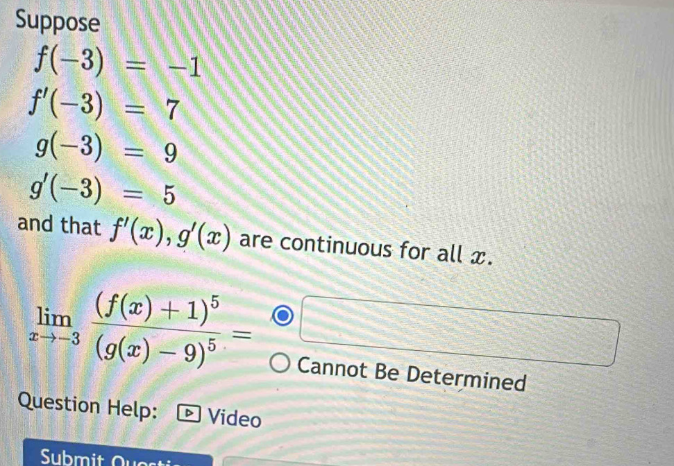 Suppose
f(-3)=-1
f'(-3)=7
g(-3)=9
g'(-3)=5
and that f'(x), g'(x) are continuous for all x.
limlimits _xto -3frac (f(x)+1)^5(g(x)-9)^5=
Cannot Be Determined 
Question Help: Video 
Submit