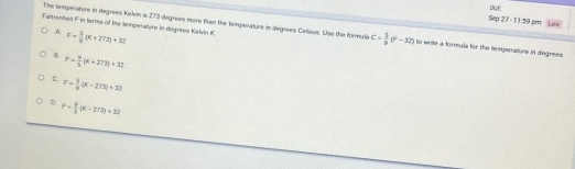 DUE
The temperature in degrees Keln is 273 degrees more than the tamperature in degrees Celisivs. Use the formula c= 5/9 (F-37)
Sep 27 - 11:59 pm L2or
A
Falmeriheit F in terres of the temperature in dogrees Kalvin K F= 1/9 (x+272)+32 to write a formula for the tempersture in degrees
B. r= 9/5 (K+273)+32
c, F= 3/5 (K-273)+32
D F= 9/5 (K-273)+32