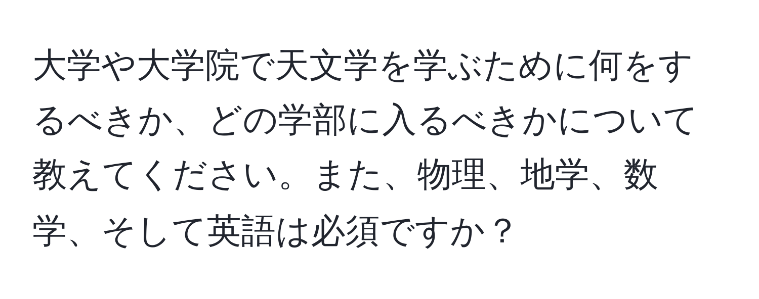 大学や大学院で天文学を学ぶために何をするべきか、どの学部に入るべきかについて教えてください。また、物理、地学、数学、そして英語は必須ですか？