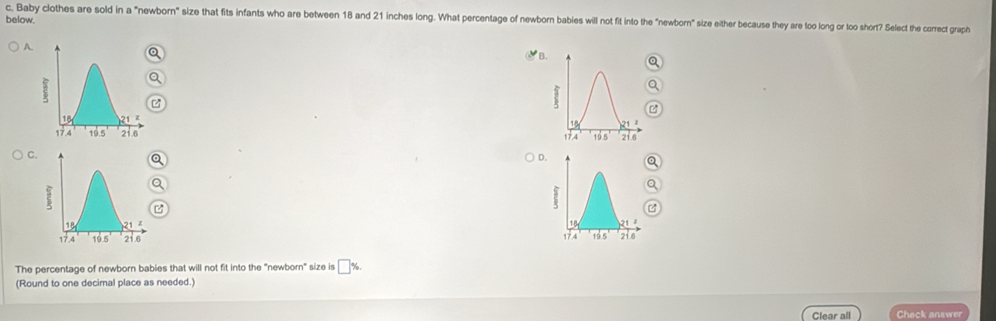 Baby clothes are sold in a "newborn" size that fits infants who are between 18 and 21 inches long. What percentage of newborn babies will not fit into the "newborn" size either because they are too long or loo short? Select the correct graph
below.
A
a
B.
z
C.
a
D.Q
a

The percentage of newborn babies that will not fit into the "newborn" size is □%
(Round to one decimal place as needed.)
Clear all Check answer