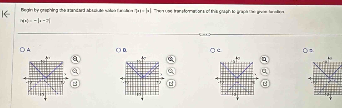 Begin by graphing the standard absolute value function f(x)=|x|. Then use transformations of this graph to graph the given function.
h(x)=-|x-2|
A. 
B. 
C. 
D.
y
Ay 
Ay
10
x
x
-10 10 10 10 B
-10 10
10 -10 10