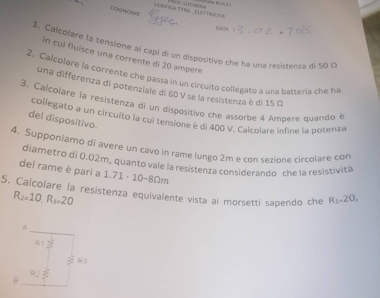 Blonale BUCCI
PRof luchena
VERIFICA TTRG _ELETTRICITA'
COGNOME
DATA
1. Calcolare la tensione ai capi di un dispositivo che ha una resistenza di 50 Ω
in cui fluisce una corrente di 20 ampere
2. Calcolare la corrente che passa in un circuito collegato a una batteria che ha
una differenza di potenziale di 60 V se la resistenza è di 15 Ω
3. Calcolare la resistenza di un dispositivo che assorbe 4 Ampere quando è
collegato a un circuito la cui tensione è di 400 V. Calcolare infine la potenza
del dispositivo.
4. Supponiamo di avere un cavo in rame lungo 2m e con sezione circolare con
diametro di 0.02m, quanto vale la resistenza considerando che la resistività
del rame è pari a 1.71 · 10-8Ωm
5. Calcolare la resistenza equivalente vista ai morsetti sapendo che
R_2=10,R_3=20
R_1=20,