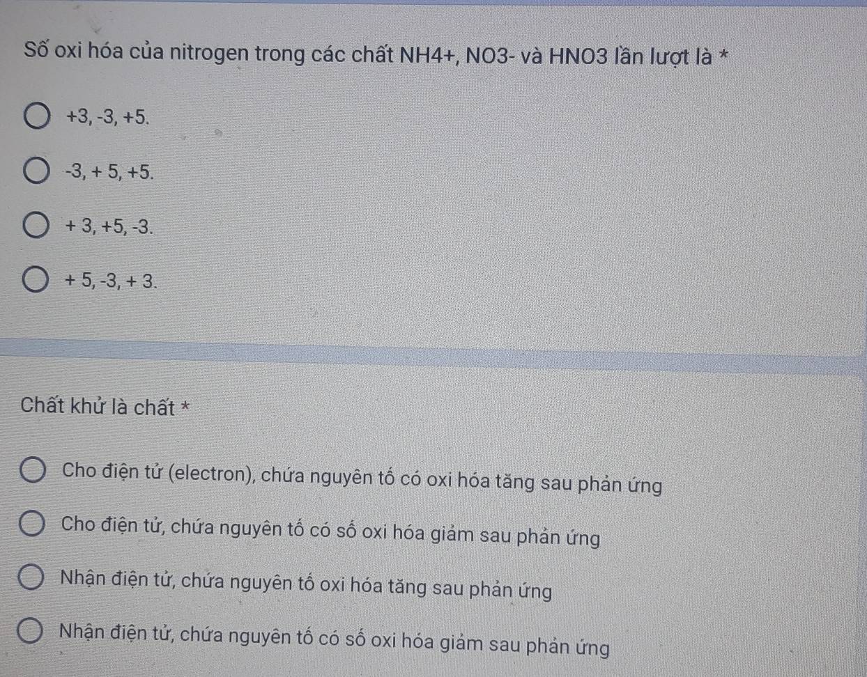 Số oxi hóa của nitrogen trong các chất NH4+, NO3- và HNO3 lần lượt là *
+3, -3, +5.
-3, + 5, +5.
+ 3, +5, -3.
+ 5, -3, + 3.
Chất khử là chất *
Cho điện tử (electron), chứa nguyên tố có oxi hóa tăng sau phản ứng
Cho điện tử, chứa nguyên tố có số oxi hóa giảm sau phản ứng
Nhận điện tử, chứa nguyên tố oxi hóa tăng sau phản ứng
Nhận điện tử, chứa nguyên tố có số oxi hóa giảm sau phản ứng