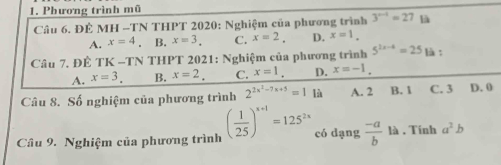 Phương trình mũ
Câu 6. ĐÊ MH -TN THPT 2020: Nghiệm của phương trình 3^(x-1)=27 là
A. x=4 B. x=3. C. x=2. D. x=1. 
Câu 7. ĐÊ TK -TN THPT 2021: Nghiệm của phương trình 5^(2x-4)=25 là:
A. x=3. B. x=2. C. x=1. D. x=-1. 
Câu 8. Số nghiệm của phương trình 2^(2x^2)-7x+5=1 là A. 2 B. 1 C. 3 D. 0
Câu 9. Nghiệm của phương trình
( 1/25 )^x+1=125^(2x) có dạng  (-a)/b  là . Tính a^2b