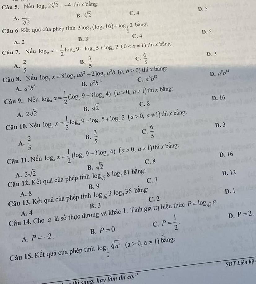 Nếu log _x2sqrt[3](2)=-4 thì x bằng:
A.  1/sqrt[3](2) 
B. sqrt[3](2) C. 4 D. 5
Câu 6. Kết quả của phép tính 3log _2(log _416)+log _ 1/2 2 bằng:
B. 3 C. 4 D. 5
A. 2
Câu 7. Nếu log _ax= 1/2 log _a9-log _a5+log _a2(0 thì x bằng:
D. 3
B.  3/5 
C.  6/5 
thì x bằng:
A.  2/5  D. a^8b^(14)
Câu 8. Nếu log _7x=8log _7ab^2-2log _7a^3b(a,b>0) C. a^6b^(12)
B. a^2b^(14)
A. a^4b^6
thì x bằng:
D. 16
Câu 9. Nếu log _ax= 1/2 (log _a9-3log _a4)(a>0,a!= 1) C. 8
B. sqrt(2)
A. 2sqrt(2)
Câu 10. Nếu log _ax= 1/2 log _a9-log _a5+log _a2(a>0,a!= 1) thì x bằng:
C.  6/5  D. 3
A.  2/5 
B.  3/5 
thì x bằng:
D. 16
Câu 11. Nếu log _ax= 1/2 (log _a9-3log _a4)(a>0,a!= 1) C. 8
B. sqrt(2)
A. 2sqrt(2)
Câu 12. Kết quả của phép tính log _sqrt(3)8.log _481 bằng:
D. 12
C. 7
B. 9
A. 8
Câu 13. Kết quả của phép tính log _sqrt(6)3.log _336 bằng: D. 1
A. 4 B. 3 C. 2
Câu 14. Cho a là số thực dương và khác 1. Tính giá trị biểu thức P=log _sqrt(a)a.
A. P=-2. B. P=0. C. P= 1/2 .
D. P=2.
Câu 15. Kết quả của phép tính log _ 1/a sqrt[3](a^7)(a>0,a!= 1) bằng:
SĐT Liên hệ
thì sang, hay làm thì có.”