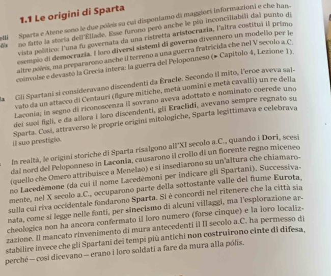 1.1 Le origini di Sparta
lli  Sparta e Atene sono le due póleis su cui disponiamo di maggiori informazioni e che han-
is no fatto la storía dell'Ellade. Esse furono peró anche le più inconciliabili dal punto di
vista político: l'una fu governata da una ristretta aristocrazia, l'altra costitui il primo
esempio di democrazia. I loro diversi sistemi di governo divennero un modello per le
altre poleis, ma prepararono anche il terreno a una guerra fratricida che nel V secolo a.C
coinvolse e devastò la Grecia intera: la guerra del Peloponneso (▶ Capitolo 4, Lezione 1).
La  Gli Spartani si consideravano discendenti da Èracle. Secondo il mito, l’eroe aveva sal-
vato da un attacco di Centauri (figure mitiche, metà uomini e metà cavalli) un re della
Laconia; in segno di riconoscenza il sovrano aveva adottato e nominato coerede uno
dei suoi figli, e da allora i loro discendenti, gli Eraclìdi, avevano sempre regnato su
Sparta. Cosi, attraverso le proprie origini mitologiche, Sparta legittimava e celebrava
il suo prestigio.
In realtà, le origini storiche di Sparta risalgono all’XI secolo a.C., quando i Dori, scesi
dal nord del Peloponneso in Laconia, causarono il crollo di un fiorente regno miceneo
(quello che Omero attribuisce a Menelao) e si insediarono su un’altura che chiamaro-
no Lacedèmone (da cui il nome Lacedèmoni per indicare gli Spartani). Successiva-
mente, nel X secolo a.C., occuparono parte della sottostante valle del fiume Eurota.
sulla cui riva occidentale fondarono Sparta. Si è concordi nel ritenere che la città sia
nata, come si legge nelle fonti, per sinecismo di alcuni villaggi, ma l’esplorazione ar-
cheologica non ha ancora confermato il loro numero (forse cinque) e la loro localiz-
zazione. Il mancato rinvenimento di mura antecedenti il II secolo a.C. ha permesso di
stabilire invece che gli Spartani dei tempi più antichi non costruirono cinte di difesa,
perché — cosi dicevano — erano i loro soldati a fare da mura alla pólis.