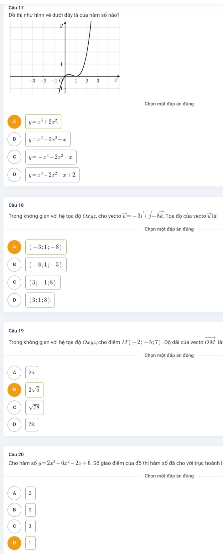 Đồ thị như hình vẽ dưới đây là của hàm số nào?
Chọn một đáp án đúng
A y=x^3+2x^2.
B y=x^3-2x^2+x
C y=-x^3-2x^2+x
D y=x^3-2x^2+x+2
Câu 18
Trong không gian với hệ tọa độ Oェyz, cho vectơ vector u=-3vector i+vector j-8vector k. Tọa độ của vecto vector ula
A (-3;1;-8).
B (-8;1;-3).
C (3;-1;8).
D (3;1;8)
Câu 19
Trong không gian với hệ tọa độ Oェγz, cho điểm M(-2;-5;7) Đ. Độ dài của vectơ vector OM là
_Chọn một đáp án đúng_
A 25
B 2sqrt(5).
C sqrt(78). 
78
Câu 20
Cho hàm số y=2x^3-6x^2-2x+6. Số giao điểm của đồ thị hàm số đã cho với trục hoành II
_Chọn một đáp án đúng_
A 2.
B 0.
C 3.
D 1.