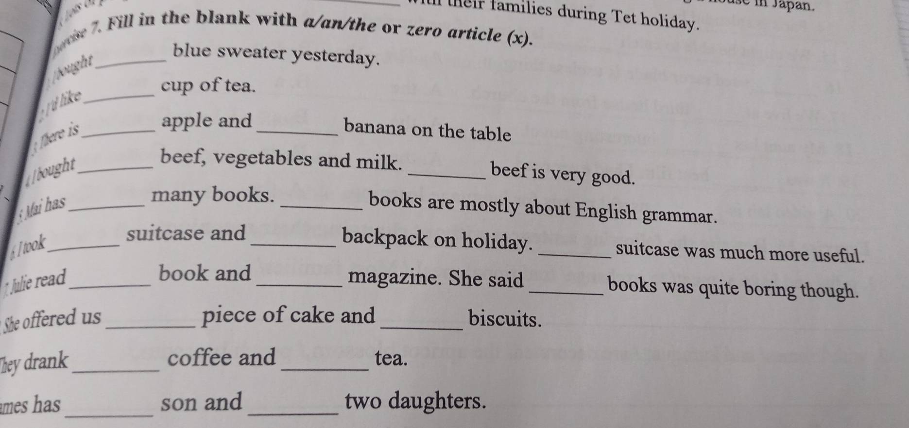 Juse in Japan. 
_lteir families during Tet holiday. 
oovse 7. Fill in the blank with a/an/the or zero article (x). 
blue sweater yesterday. 
ought_ 
cup of tea. 
'd like_ 
; There is_ 
apple and_ 
banana on the table 
ought_ 
beef, vegetables and milk. _beef is very good. 
many books. 
*Mai has __books are mostly about English grammar. 
Itook_ 
suitcase and _backpack on holiday. _suitcase was much more useful. 
book and books was quite boring though. 
1. Julie read __magazine. She said_ 
She offered us _piece of cake and _biscuits. 
They drank_ 
_ 
coffee and tea. 
mes has _son and _two daughters.