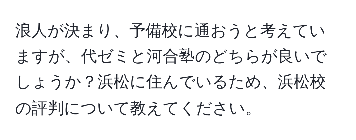 浪人が決まり、予備校に通おうと考えていますが、代ゼミと河合塾のどちらが良いでしょうか？浜松に住んでいるため、浜松校の評判について教えてください。