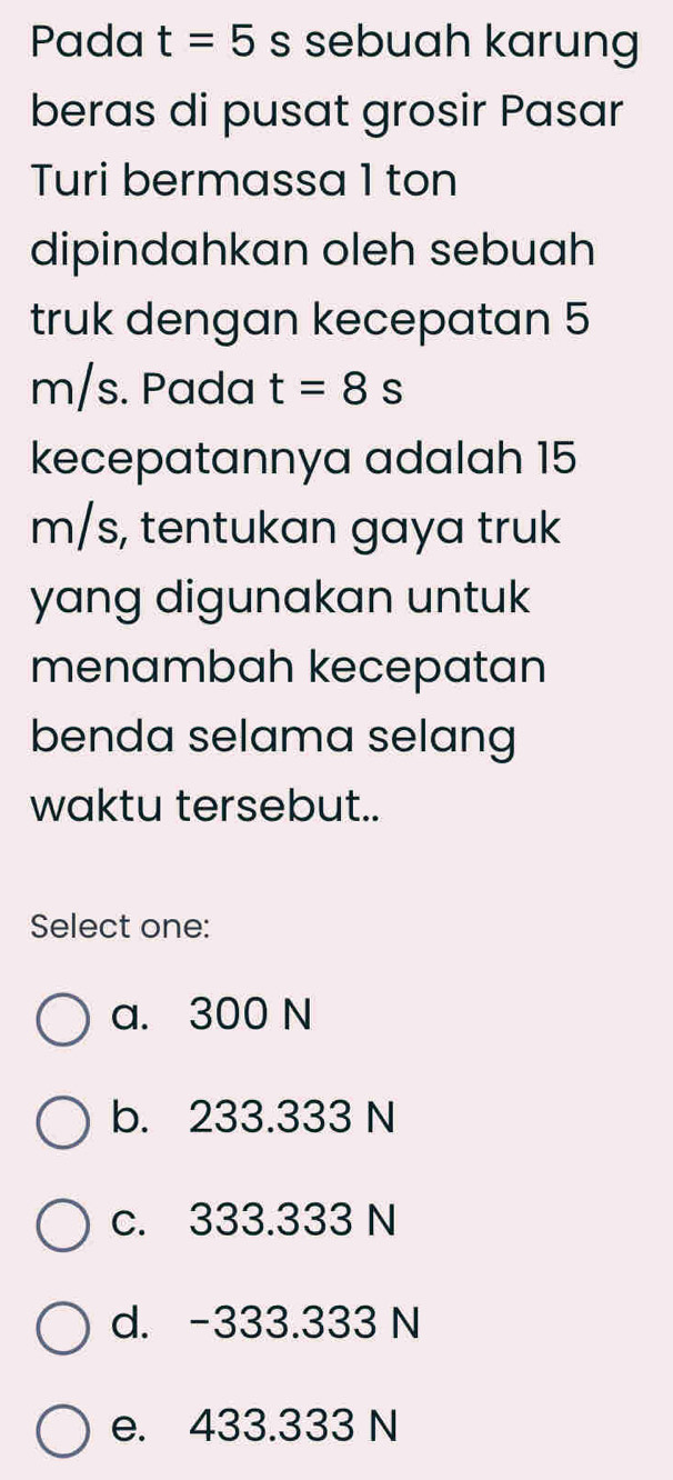 Pada t=5s sebuah karung
beras di pusat grosir Pasar
Turi bermassa 1 ton
dipindahkan oleh sebuah
truk dengan kecepatan 5
m/s. Pada t=8s
kecepatannya adalah 15
m/s, tentukan gaya truk
yang digunakan untuk
menambah kecepatan
benda selama selang
waktu tersebut..
Select one:
a. 300 N
b. 233.333 N
c. 333.333 N
d. -333.333 N
e. 433.333 N