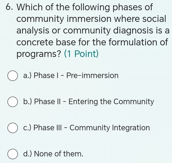 Which of the following phases of
community immersion where social
analysis or community diagnosis is a
concrete base for the formulation of
programs? (1 Point)
a.) Phase I - Pre-immersion
b.) Phase II - Entering the Community
c.) Phase III - Community Integration
d.) None of them.