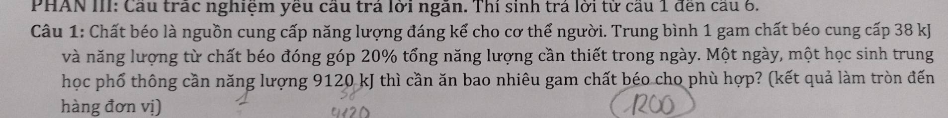 PHAN III: Cầu trác nghiệm yêu cầu trá lời ngăn. Thí sinh trá lời từ cầu 1 đến cầu 6. 
Câu 1: Chất béo là nguồn cung cấp năng lượng đáng kể cho cơ thể người. Trung bình 1 gam chất béo cung cấp 38 kJ
và năng lượng từ chất béo đóng góp 20% tổng năng lượng cần thiết trong ngày. Một ngày, một học sinh trung 
học phổ thông cần năng lượng 9120 kJ thì cần ăn bao nhiêu gam chất béo cho phù hợp? (kết quả làm tròn đến 
hàng đơn vị)