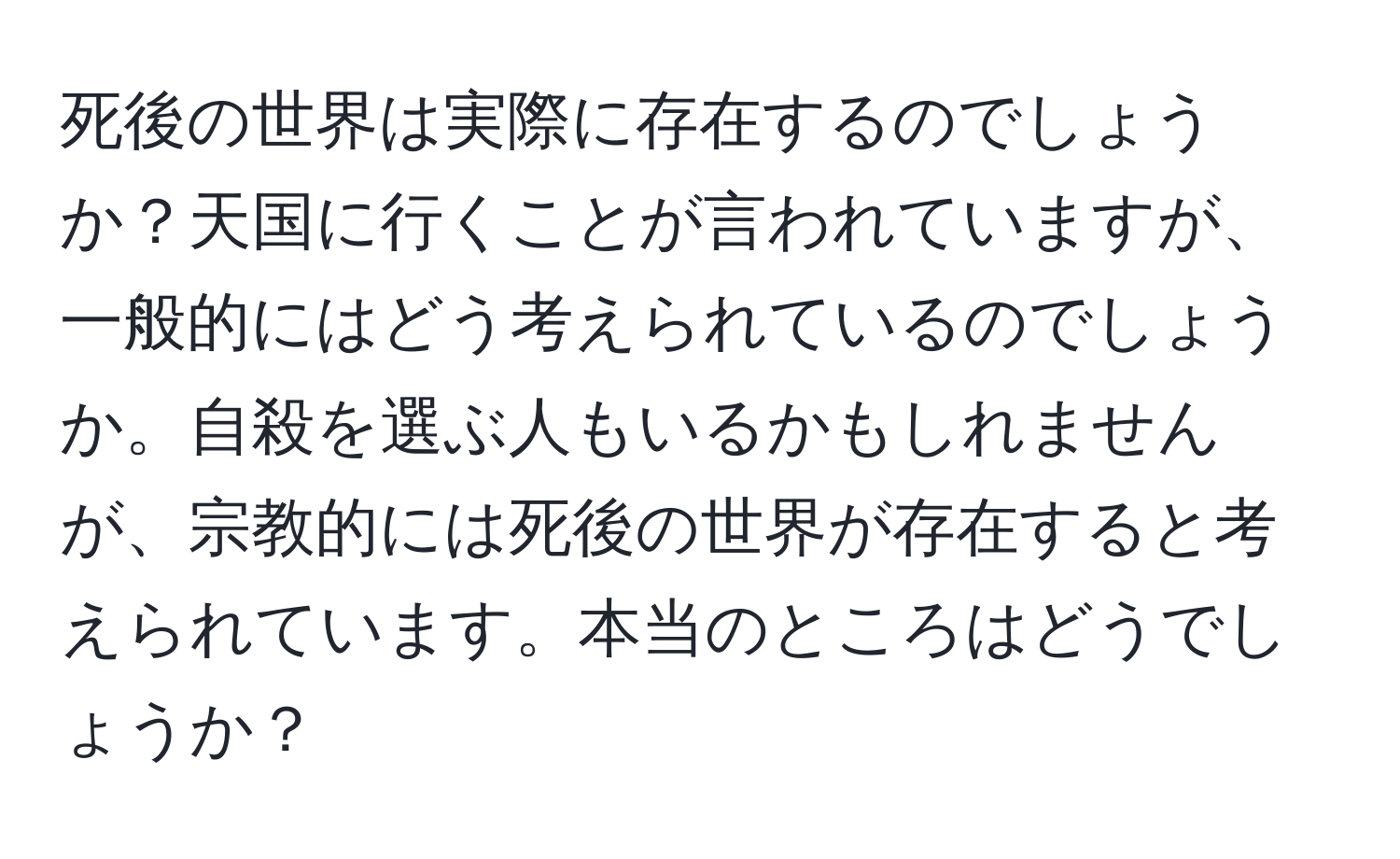 死後の世界は実際に存在するのでしょうか？天国に行くことが言われていますが、一般的にはどう考えられているのでしょうか。自殺を選ぶ人もいるかもしれませんが、宗教的には死後の世界が存在すると考えられています。本当のところはどうでしょうか？