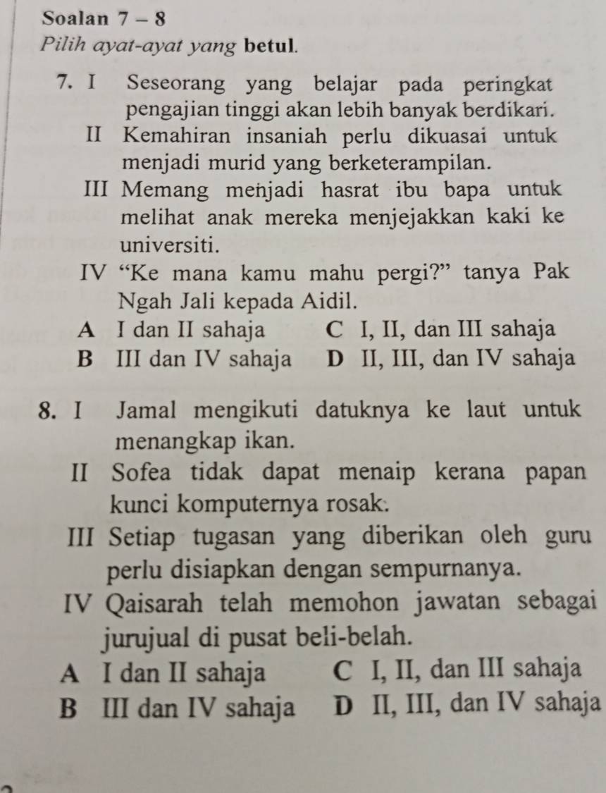 Soalan 7 - 8
Pilih ayat-ayat yang betul.
7. I Seseorang yang belajar pada peringkat
pengajian tinggi akan lebih banyak berdikari.
II Kemahiran insaniah perlu dikuasai untuk
menjadi murid yang berketerampilan.
III Memang menjadi hasrat ibu bapa untuk
melihat anak mereka menjejakkan kaki ke
universiti.
IV “Ke mana kamu mahu pergi?” tanya Pak
Ngah Jali kepada Aidil.
A I dan II sahaja C I, II, dan III sahaja
B III dan IV sahaja D II, III, dan IV sahaja
8. I Jamal mengikuti datuknya ke laut untuk
menangkap ikan.
II Sofea tidak dapat menaip kerana papan
kunci komputernya rosak.
III Setiap tugasan yang diberikan oleh guru
perlu disiapkan dengan sempurnanya.
IV Qaisarah telah memohon jawatan sebagai
jurujual di pusat beli-belah.
A I dan II sahaja C I, II, dan III sahaja
B III dan IV sahaja D II, III, dan IV sahaja