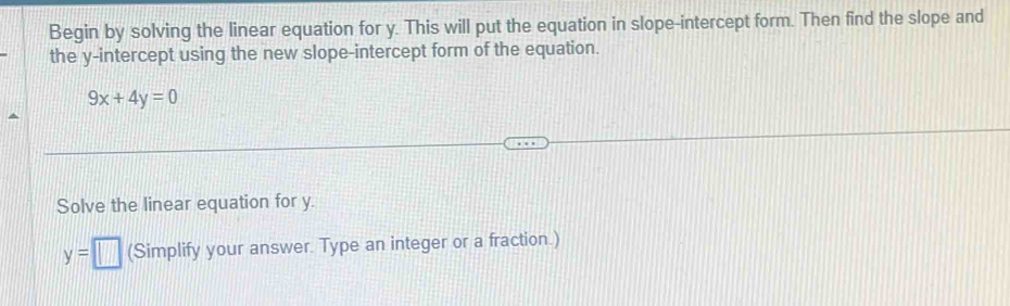 Begin by solving the linear equation for y. This will put the equation in slope-intercept form. Then find the slope and 
the y-intercept using the new slope-intercept form of the equation.
9x+4y=0
Solve the linear equation for y.
y=□ (Simplify your answer. Type an integer or a fraction.)