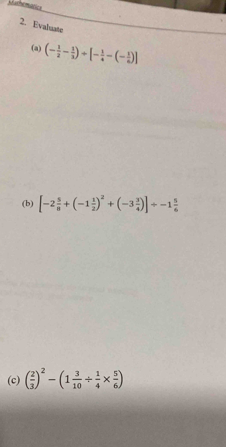 Mathematics 
2. Evaluate 
(a) (- 1/2 - 1/3 )/ [- 1/4 -(- 1/6 )]
(b) [-2 5/8 +(-1 1/2 )^2+(-3 3/4 )]/ -1 5/6 
(c) ( 2/3 )^2-(1 3/10 /  1/4 *  5/6 )