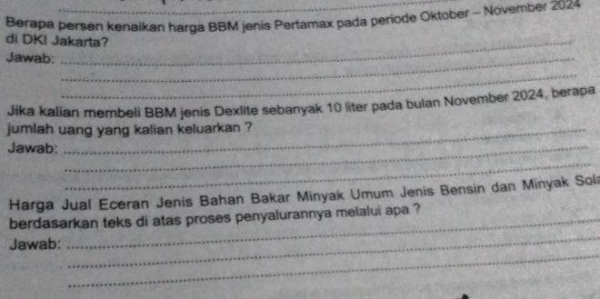 Berapa persen kenaikan harga BBM jenis Pertamax pada periode Oktober - November 2024 
di DKI Jakarta? 
Jawab:_ 
_ 
Jika kalian membeli BBM jenis Dexlite sebanyak 10 liter pada bulan November 2024, berapa 
jumlah uang yang kalian keluarkan ? 
Jawab:_ 
_ 
Harga Jual Eceran Jenis Bahan Bakar Minyak Umum Jenis Bensin dan Minyak Sol 
_ 
berdasarkan teks di atas proses penyalurannya melalui apa ? 
_ 
Jawab: