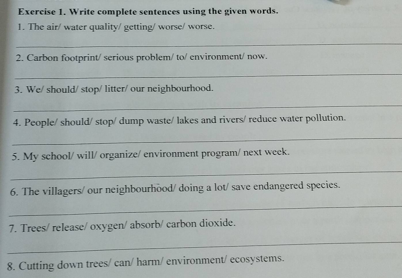 Write complete sentences using the given words. 
1. The air/ water quality/ getting/ worse/ worse. 
_ 
2. Carbon footprint/ serious problem/ to/ environment/ now. 
_ 
3. We/ should/ stop/ litter/ our neighbourhood. 
_ 
4. People/ should/ stop/ dump waste/ lakes and rivers/ reduce water pollution. 
_ 
5. My school/ will/ organize/ environment program/ next week. 
_ 
6. The villagers/ our neighbourhood/ doing a lot/ save endangered species. 
_ 
7. Trees/ release/ oxygen/ absorb/ carbon dioxide. 
_ 
8. Cutting down trees/ can/ harm/ environment/ ecosystems.