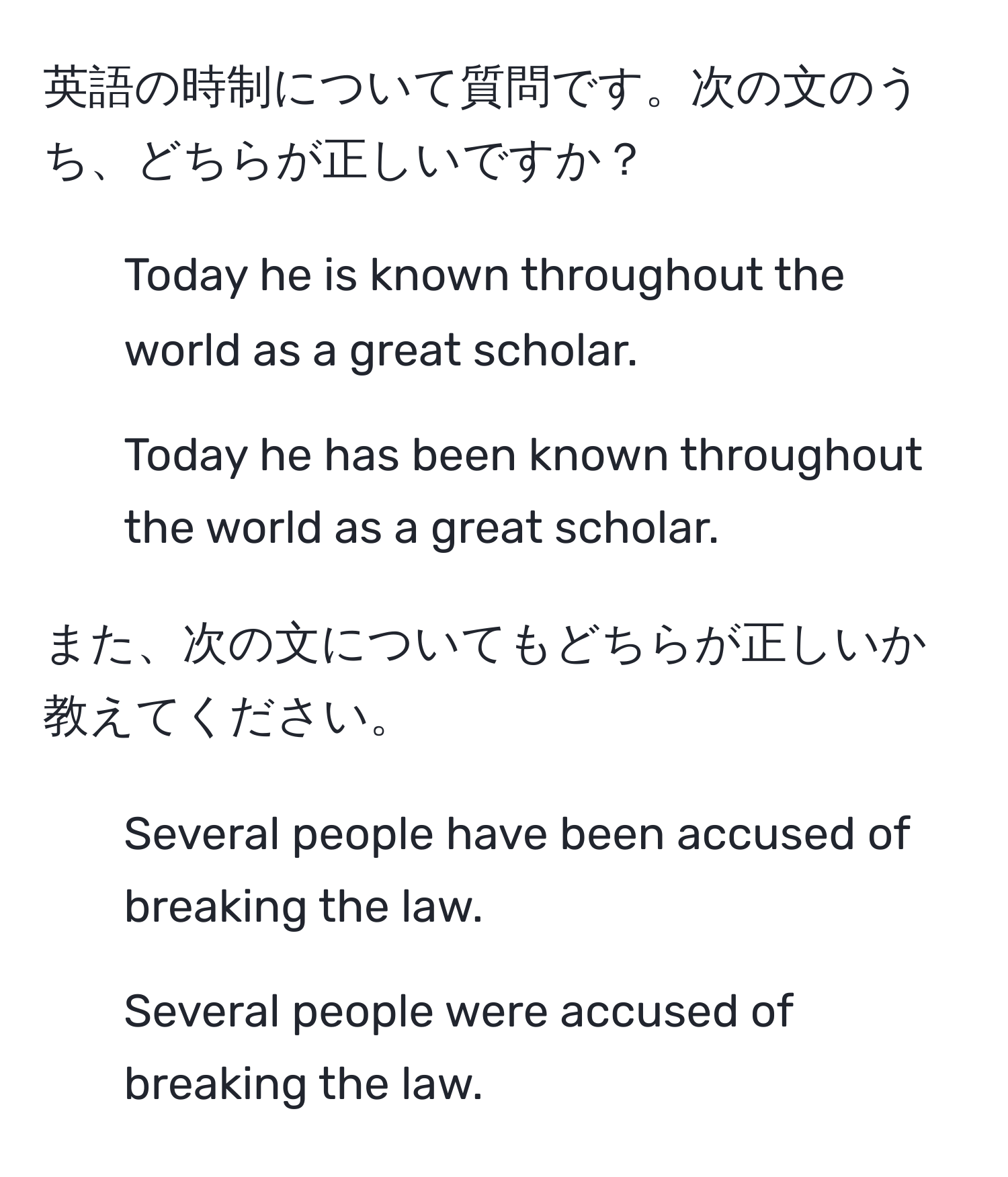 英語の時制について質問です。次の文のうち、どちらが正しいですか？ 
1. Today he is known throughout the world as a great scholar. 
2. Today he has been known throughout the world as a great scholar.

また、次の文についてもどちらが正しいか教えてください。
1. Several people have been accused of breaking the law.
2. Several people were accused of breaking the law.