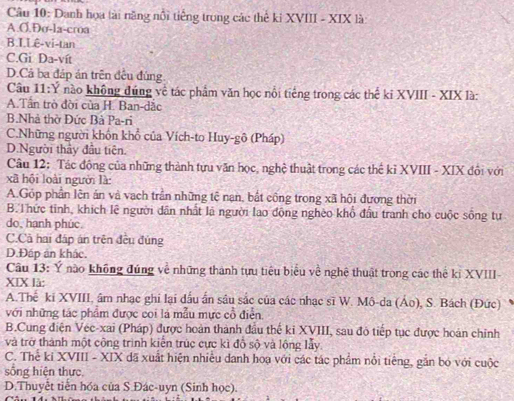 Danh họa tài năng nổi tiếng trong các thể ki XVIII - XIX là
A.O.Đo-la-croa
B.I.Lê-vi-tan
C.Gi Da-vít
D.Cả ba đáp án trên đều đúng.
Câu 11:Y nào không đúng về tác phẩm văn học nổi tiếng trong các thể ki XVIII - XIX là:
A.Tân trò đời của H. Ban-dắc
B.Nhà thờ Đức Bà Pa-ri
C.Những người khốn khổ của Vích-to Huy-gô (Pháp)
D.Người thảy đầu tiên.
Câu 12: Tác động của những thành tựu văn học, nghệ thuật trong các thế kỉ XVIII - XIX đội với
xã hội loài người là:
A.Góp phần lên án và vạch trần những tê nạn, bắt công trong xã hội đương thời
B.Thức tỉnh, khích lê người dân nhất là người lao động nghèo khổ đầu tranh cho cuộc sống tự
do, hạnh phúc.
C.Cả hai đáp án trên đều đùng
D.Đáp án khác.
Câu 13: Ý nào không đúng về những thành tựu tiêu biểu về nghệ thuật trong các thể ki XVIII
XIX là:
A.Thế ki XVIII, âm nhạc ghi lại đấu ấn sâu sắc của các nhạc sĩ W. Mô-da (Áo), S. Bách (Đức)
với những tác phẩm được coi là mẫu mực cổ điễn.
B.Cung điện Véc-xai (Pháp) được hoàn thành đầu thế kỉ XVIII, sau đỏ tiếp tục được hoàn chỉnh
và trở thành một công trình kiến trúc cực kì đồ sộ và lộng lẫy.
C. Thể ki XVIII - XIX đã xuất hiện nhiều danh hoạ với các tác phẩm nổi tiếng, gắn bỏ với cuộc
sống hiện thực,
D.Thuyết tiền hóa của S.Đác-uyn (Sinh học).