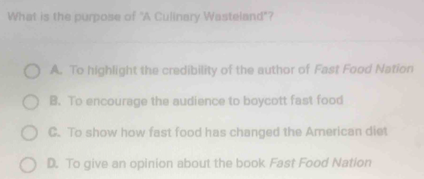 What is the purpose of "A Culinary Wasteland"?
A. To highlight the credibility of the author of Fast Food Nation
B. To encourage the audience to boycott fast food
C. To show how fast food has changed the American diet
D. To give an opinion about the book Fast Food Nation