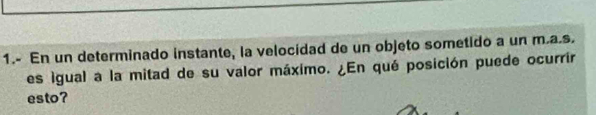 1.- En un determinado instante, la velocidad de un objeto sometido a un m.a.s. 
es igual a la mitad de su valor máximo. ¿En qué posición puede ocurrir 
esto?