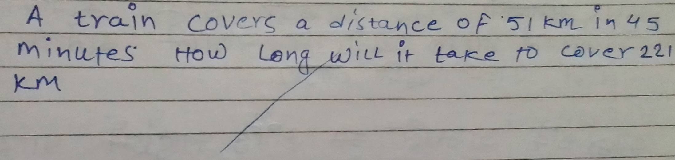 A train covers a distance of 5I km in 45
minutes How Long will it take to cover221 
km