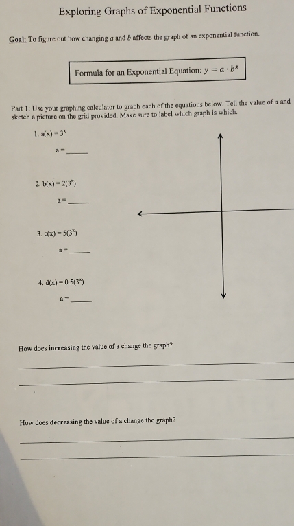 Exploring Graphs of Exponential Functions 
Geal; To figure out how changing a and b affects the graph of an exponential function. 
Formula for an Exponential Equation: y=a· b^x
Part 1: Use your graphing calculator to graph each of the equations below. Tell the value of a and 
sketch a picture on the grid provided. Make sure to label which graph is which. 
1. a(x)=3^x
_ a=
2. b(x)=2(3^x)
_ a=
3. c(x)=5(3^x)
_ a=
4. d(x)=0.5(3^x)
_ a=
How does increasing the value of a change the graph? 
_ 
_ 
How does decreasing the value of a change the graph? 
_ 
_