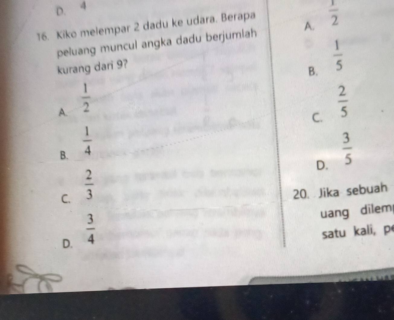 D. 4
16. Kiko melempar 2 dadu ke udara. Berapa
A.  1/2 
peluang muncul angka dadu berjumlah
kurang dari 9?
B.  1/5 
A.  1/2 
C.  2/5 
B.  1/4   3/5 
D.
C.  2/3  20. Jika sebuah
uang dilem
D.  3/4 
satu kali, p