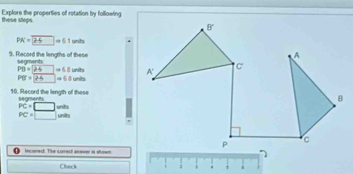 Explore the properties of rotation by following
these steps.
PA'=2-5Rightarrow 6.1 units
9. Record the lengths of these
segments
PB = 25 = 6.8 units
PB=2.5Rightarrow 6.8 units
10. Record the length of these
seaments
PC=□ units
PC=□ units
Incorrect. The correct answer is shown
Check 2 5