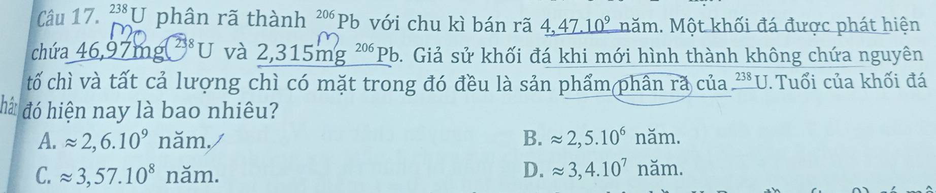 238U phân rã thành^(206)Pb với chu kì bán rã _ 4,47.10^9 năm. Một khối đá được phát hiện
chứa _ 46,97mof^(238)U và 2,315mg^(206) Pb. Giả sử khối đá khi mới hình thành không chứa nguyên
tố chì và tất cả lượng chì có mặt trong đó đều là sản phẩm(phân rã của 238□ Tuổi của khối đá
a đó hiện nay là bao nhiêu?
A. approx 2, 6.10^9 năm./ B. approx 2, 5.10^6nam.
C. approx 3, 57.10^8 năm.
D. approx 3, 4.10^7nam.