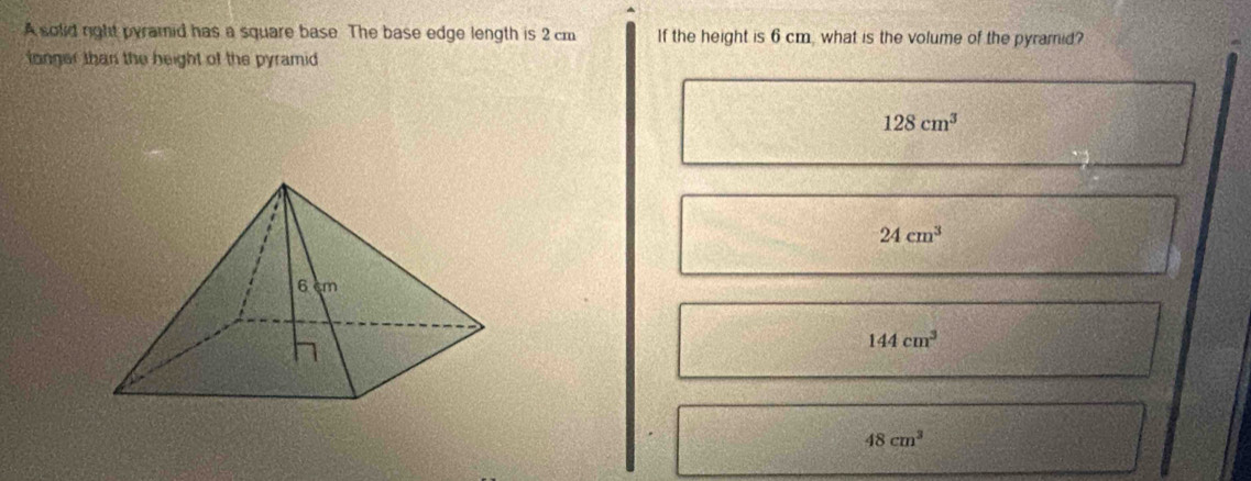 A solid right pyramid has a square base. The base edge length is 2 cm If the height is 6 cm, what is the volume of the pyramid?
fonger than the beight of the pyramid
128cm^3
24cm^3
144cm^3
48cm^3