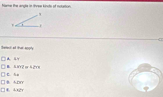 Name the angle in three kinds of notation.
.
Select all that apply.
A. 4Y
B. △ XYZ or 4ZYX
C. 4a
D. △ ZXY
E. △ XZY