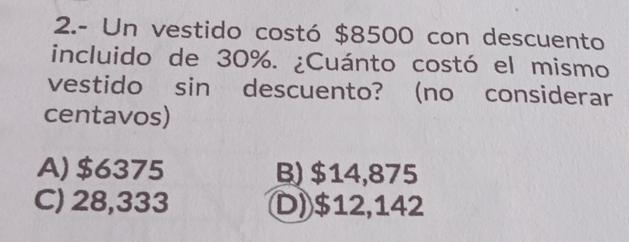 2.- Un vestido costó $8500 con descuento
incluido de 30%. ¿Cuánto costó el mismo
vestido sin descuento? (no considerar
centavos)
A) $6375 B) $14,875
C) 28,333 D) $12,142