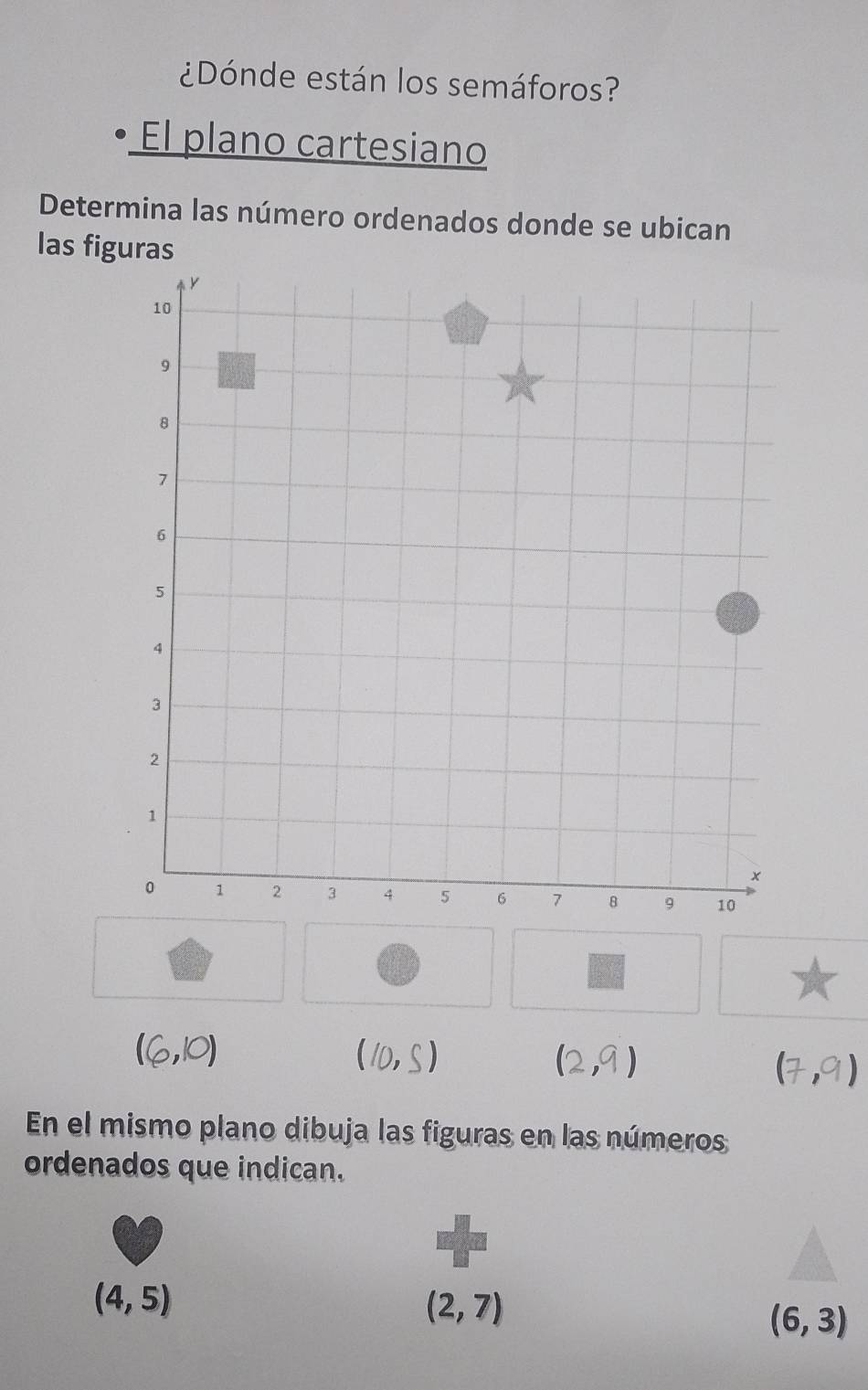 ¿Dónde están los semáforos? 
• El plano cartesiano 
Determina las número ordenados donde se ubican 
las figuras
(6,10)
(10,S)
(2,9)
(7,9)
En el mismo plano dibuja las figuras en las números 
ordenados que indican.
(4,5)
(2,7)
(6,3)