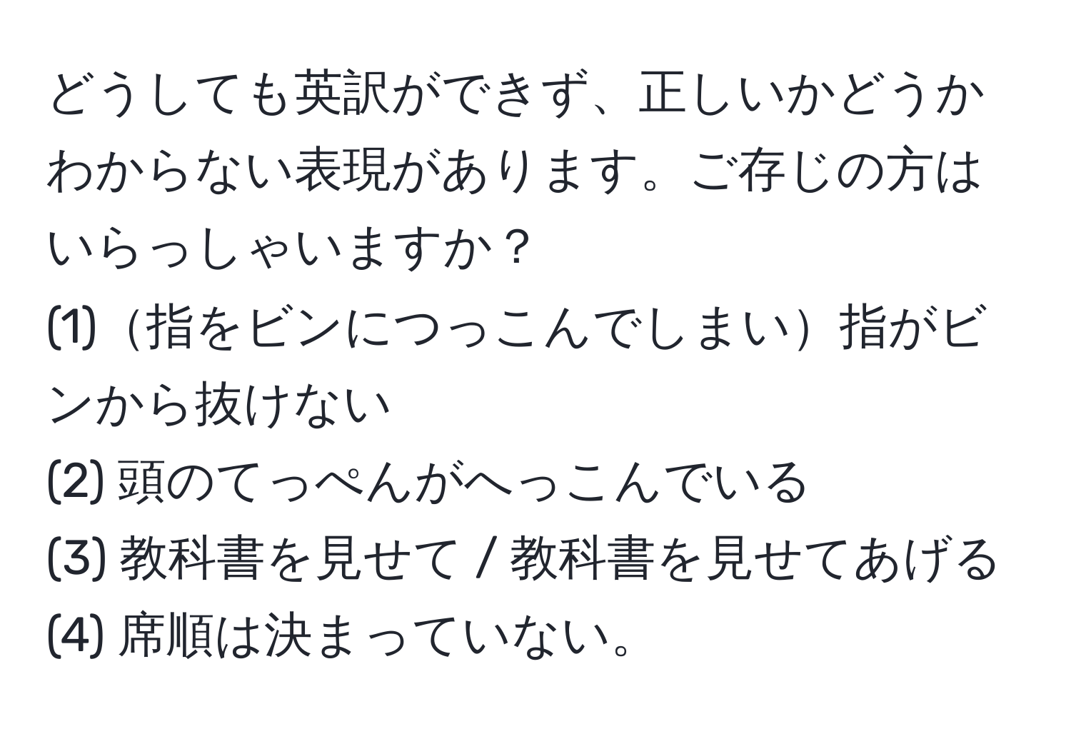 どうしても英訳ができず、正しいかどうかわからない表現があります。ご存じの方はいらっしゃいますか？  
(1)指をビンにつっこんでしまい指がビンから抜けない  
(2) 頭のてっぺんがへっこんでいる  
(3) 教科書を見せて / 教科書を見せてあげる  
(4) 席順は決まっていない。