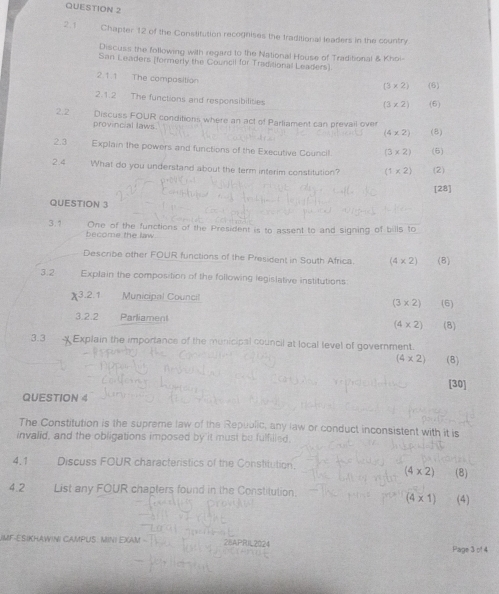 2.1 Chapter 12 of the Constitution recognises the traditional leaders in the country 
Discuss the following with regard to the National House of Traditional & Khoi- 
San Leaders (formerly the Council for Traditional Leaders) 
2.1.1 The compasition
(3* 2) (6) 
2.1.2 The functions and responsibilities (6)
(3* 2)
2.2 Discuss FOUR conditions where an act of Parliament can prevail over 
provincial laws (8)
(4* 2)
2.3 Explain the powers and functions of the Executive Council. (3* 2) (6) 
2.4 What do you understand about the term interim constitution? (1* 2) (2) 
[28] 
QUESTION 3 
One of the functions of the President is to assent to and signing of bills to 
3.1 become the law. 
Describe other FOUR functions of the President in South Africa. (4* 2) (8) 
3.2 Explain the composition of the following legislative institutions
x^3 2.1 Municipal Council (3* 2) (6) 
3.2.2 
Parliament (4* 2) (8) 
3.3 Explain the importance of the municipal council at local level of government.
(4* 2) (8) 
[30] 
QUESTION 4 
The Constitution is the supreme law of the Republic, any law or conduct inconsistent with it is 
invalid, and the obligations imposed by it must be fulfilled. 
4.1 Discuss FOUR characteristics of the Constitution.
(4* 2) (8) 
4.2 List any FOUR chapters found in the Constitution.
(4* 1) (4) 
UMF-ESIKHAWINI CAMPUS. MINI EXAM 28APRIL2024 Page 3 of 4