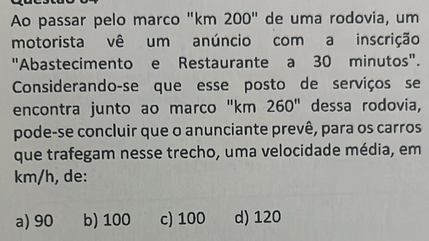 Ao passar pelo marco "km 200" de uma rodovia, um
motorista vê um anúncio com a inscrição
"Abastecimento e Restaurante a 30 minutos".
Considerando-se que esse posto de serviços se
encontra junto ao marco "km 260" dessa rodovia,
pode-se concluir que o anunciante prevê, para os carros
que trafegam nesse trecho, uma velocidade média, em
km/h, de:
a) 90 b) 100 c) 100 d) 120