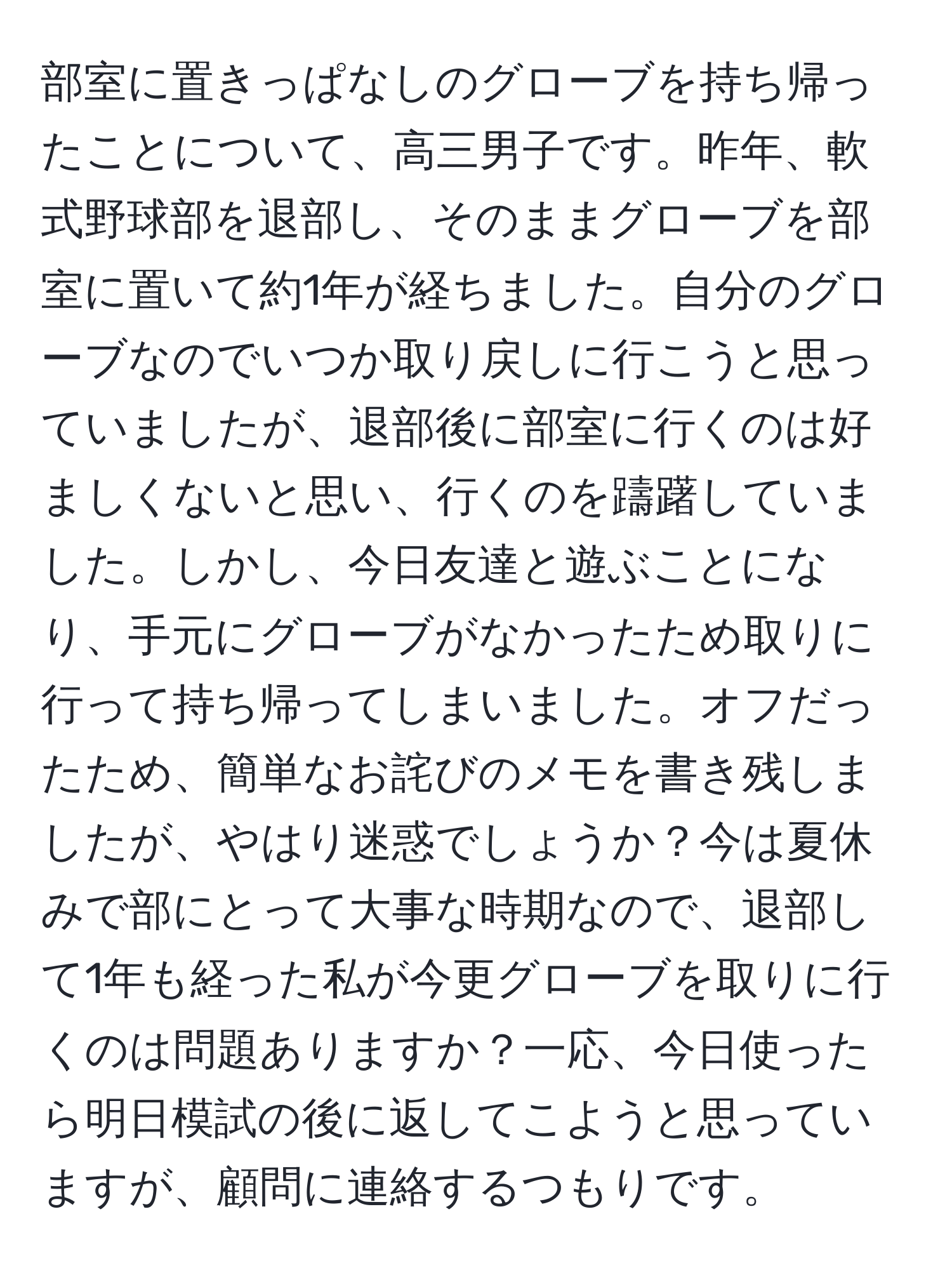 部室に置きっぱなしのグローブを持ち帰ったことについて、高三男子です。昨年、軟式野球部を退部し、そのままグローブを部室に置いて約1年が経ちました。自分のグローブなのでいつか取り戻しに行こうと思っていましたが、退部後に部室に行くのは好ましくないと思い、行くのを躊躇していました。しかし、今日友達と遊ぶことになり、手元にグローブがなかったため取りに行って持ち帰ってしまいました。オフだったため、簡単なお詫びのメモを書き残しましたが、やはり迷惑でしょうか？今は夏休みで部にとって大事な時期なので、退部して1年も経った私が今更グローブを取りに行くのは問題ありますか？一応、今日使ったら明日模試の後に返してこようと思っていますが、顧問に連絡するつもりです。