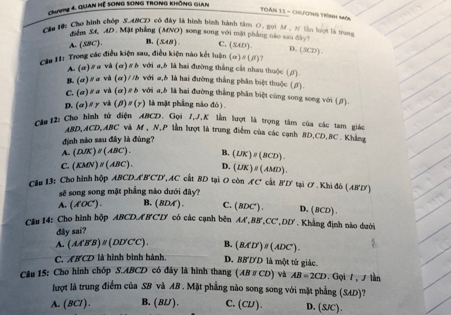 Chương 4. QUAN HỆ SONG SONG TRONG KHÔNG GIAN
TOán 11 - ChươnG Trình Mới
Câu 10: Cho hình chóp S.ABCD có đáy là hình bình hành tâm O, gọi M , N lần lượt là trung
điểm SA, AD . Mặt phẳng (MNO) song song với mặt phẳng nào sau đây?
A. (SBC). B. (SAB). C. (SAD). D.(SCD).
Cân 11: Trong các điều kiện sau, điều kiện nào kết luận (alpha )parallel (beta ) ?
A. (α) / a và (alpha )parallel b với a,b là hai đường thẳng cắt nhau thuộc (β).
B. (alpha )parallel a và (alpha )//b với a,b là hai đường thắng phân biệt thuộc (β).
C. (alpha )parallel a và (a )parallel b với a,b là hai đường thẳng phân biệt cùng song song với (β).
D. (alpha )parallel gamma và (beta ) parallel (gamma ) là mặt phẳng nào đó ) .
Cầâu 12: Cho hình tứ diện ABCD. Gọi I,J,K lần lượt là trọng tâm của các tam giác
ABD,ACD, 4BC C và M , N,P lần lượt là trung điểm của các cạnh BD,CD,BC . Khẳng
định nào sau đây là đúng?
A. (DJK)parallel (ABC). B. (IJK)parallel (BCD).
C. (KMN)parallel (ABC). D. (IJK)parallel (AMD).
Câu 13: Cho hình hộp ABCD.A'B'C'D' ,AC cắt BD tại O còn A'C' cắt B'D' taiO' * . Khi đó (AB'D')
sẽ song song mặt phẳng nào dưới đây?
A. (A'OC'). B. (BDA'). C. (BDC') . D. (BCD
Câu 14: Cho hình hộp ABCD.A'B'CD có các cạnh bên AA',BB',CC',DD'.  Khẳng định nào dưới
đây sai?
B.
A. (AA'B'B)parallel (DD'C'C). (BA'D')parallel (ADC').
C. A'B'CD là hình bình hành.
D. BB'D'D là một tứ giác.
Câu 15: Cho hình chóp S.ABCD có đáy là hình thang (ABparallel CD) và AB=2CD. Gọi / , J lần
lượt là trung điểm của SB và AB . Mặt phẳng nào song song với mặt phẳng (SAD)?
A. (BCI) . B. (BIJ). C.(CIJ). D. (S/C).