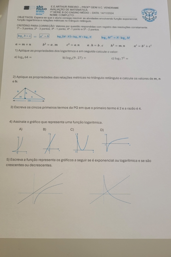 pAULO são E.E.ARTHUR RIBEIRO - PROF  GENI V.C. VENDRAME
AVALIAÇÃO DE MATEMÁTICA
1^s SÉRIE B DO ENSINO MÉDIO - DATA: 14/11/2024
NOME COMPLETO:
OBJETIVOS: Espera-se que o aluno consiga resolver as atividades envolvendo função exponencial,
função logarítmica e relações métricas no triângulo retângulo.
CRITÉRIO PARA CORREÇÃO: Valores por questão respondidas com registro das resoluções corretamente.
1^a-3 pontos; ; 2ª - 3 pontos; 3^n-1 ponto; 4^n-1 ponto e 5^a-2 pontos.
log _ab=x |a^x=b log (M· (M· N)=log _aM+log _aN lo; I_ ^circ  M^N=N· log _aM
a=m+n b^2=a.m c^2=a.n a . h=b.c h^2=m.n a^2=b^2+c^2
1) Aplique as propriedades dos logaritmos e em seguida calcule o valor:
a) log _464= b) log _3(9.27)= c) log _77^5=
2) Aplique as propriedades das relações métricas no triângulo retângulo e calcule os valores de m, n
e h:
3) Escreva os cincos primeiros termos da PG em que o primeiro termo é 2 e a razão é 4.
4) Assinale o gráfico que representa uma função logaritmica.
A) B) C) D)
0
5) Escreva a função representa os gráficos a seguir se é exponencial ou logarítmica e se são
crescentes ou decrescentes.