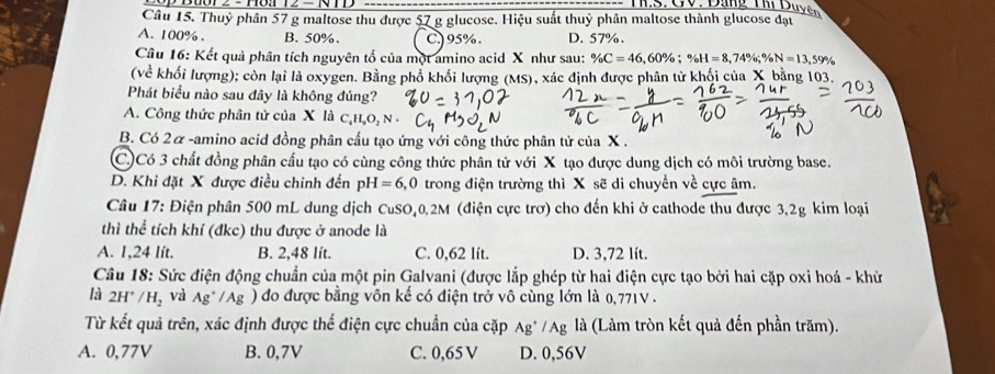 Thuỷ phân 57 g maltose thu được 57 g glucose. Hiệu suất thuỷ phân maltose thành glucose đạt
A. 100% . B. 50%. C.) 95% . D. 57%.
Câu 16: Kết quả phân tích nguyên tố của một amino acid X như sau: % C=46,60% ;% H=8,74% ;% N=13,59%
(về khối lượng); còn lại là oxygen. Bằng phổ khối lượng (MS), xác định được phân tử khối của X bằng 103.
Phát biểu nào sau đây là không đúng?
A. Công thức phân tử của X là C_4H,O_2N·
B. Có 2α-amino acid đồng phân cấu tạo ứng với công thức phân tử của X .
C)Có 3 chất đồng phân cấu tạo có cùng công thức phân tử với X tạo được dung dịch có môi trường base.
D. Khi đặt X được điều chinh đến pH=6,0 trong điện trường thì X sẽ di chuyển về cực âm.
Câu 17: D phện phân 500 mL dung dịch CuSO,0,2M (điện cực trơ) cho đến khi ở cathode thu được 3,2g kim loại
thì thể tích khí (đkc) thu được ở anode là
A. 1,24 lit. B. 2,48 lít. C. 0,62 lít. D. 3,72 lít.
Câu 18: Sức điện động chuẩn của một pin Galvani (được lắp ghép từ hai điện cực tạo bởi hai cặp oxi hoá - khử
là 2H^+/H_2 và Ag^+/Ag ) đo được bằng vôn kế có điện trở vô cùng lớn là 0,771V .
Từ kết quả trên, xác định được thế điện cực chuẩn của cặp Ag^+/Ag là (Làm tròn kết quả đến phần trăm).
A. 0,77V B. 0,7V C. 0,65 V D. 0,56V